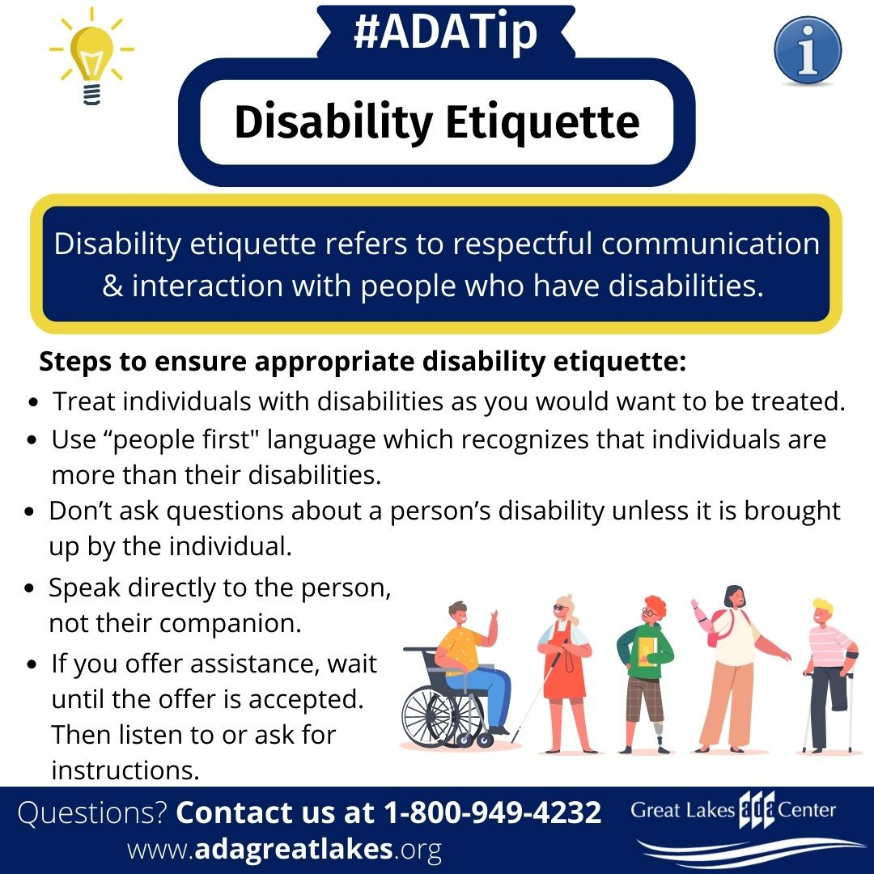 ADA Tip: Disability Etiquette. Steps to ensure appropriate disability etiquette: Treat individuals with disabilities as you would want to be treated. Use 'people first' language which recognizes that individuals are more than their disabilities. Don’t ask questions about a person’s disability unless it is brought up by the individual. Speak directly to the person, not their companion.  If you offer assistance, wait until the offer is accepted. Then listen to or ask for instructions.