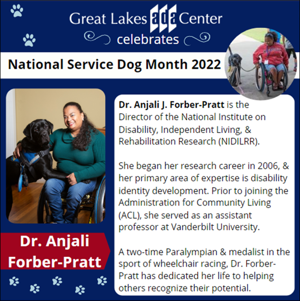 The Great Lakes ADA Center celebrates National Service Dog Month 2022. Dr. Anjali J. Forber-Pratt is the Director of the National Institute on Disability, Independent Living, & Rehabilitation Research (NIDILRR). She began her research career in 2006, & her primary area of expertise is disability identity development. Prior to joining the Administration for Community Living (ACL), she served as an assistant professor at Vanderbilt University. A two-time Paralympian & medalist in the sport of wheelchair racing, Dr. Forber-Pratt has dedicated her life to helping others recognize their potential. Photo of Dr. Forber-Pratt with her service animal Kolton.