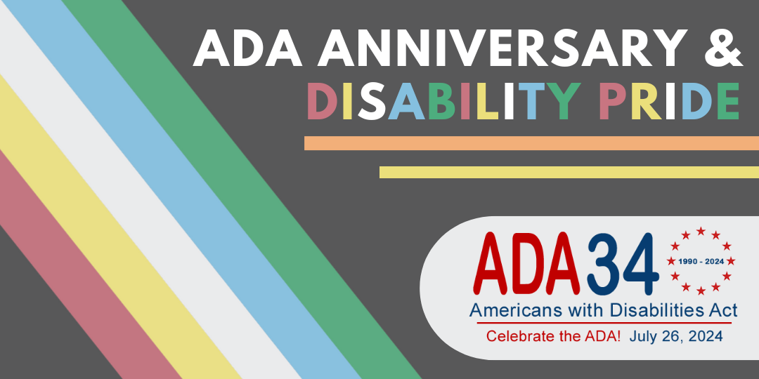ADA Anniversary and Disability Pride. Logo: ADA 34 (1990-2024) Americans with Disabilities Act. Celebrate the ADA! July 26, 2024. Background is the Disability Pride Flag displaying five colored stripes over a black background.