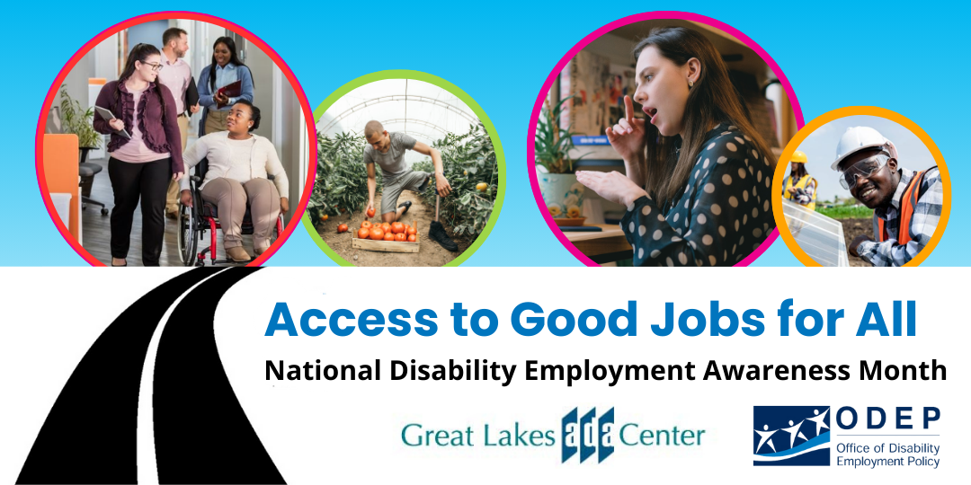 A collage of four photos of diverse people with a range of disabilities working in various jobs such as an office, on a farm, at home and with solar panels. These photos appear in colored circles against a blue-sky background. Underneath the photos on a white background is a graphic image of a black, winding road leading up to them. To the side of the road, the words “Access to Good Jobs for All” and “National Disability Employment Awareness Month” appear. Logo: Office of Disability Employment Policy. Logo of the Great Lakes ADA Center.